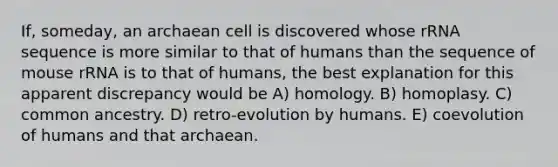 If, someday, an archaean cell is discovered whose rRNA sequence is more similar to that of humans than the sequence of mouse rRNA is to that of humans, the best explanation for this apparent discrepancy would be A) homology. B) homoplasy. C) common ancestry. D) retro-evolution by humans. E) coevolution of humans and that archaean.