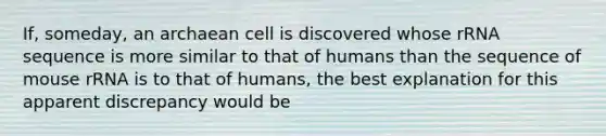 If, someday, an archaean cell is discovered whose rRNA sequence is more similar to that of humans than the sequence of mouse rRNA is to that of humans, the best explanation for this apparent discrepancy would be