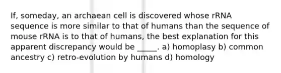 If, someday, an archaean cell is discovered whose rRNA sequence is more similar to that of humans than the sequence of mouse rRNA is to that of humans, the best explanation for this apparent discrepancy would be _____. a) homoplasy b) common ancestry c) retro-evolution by humans d) homology