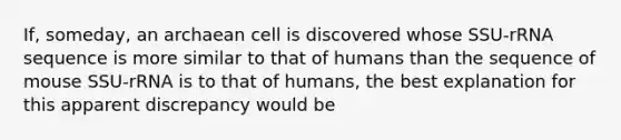 If, someday, an archaean cell is discovered whose SSU-rRNA sequence is more similar to that of humans than the sequence of mouse SSU-rRNA is to that of humans, the best explanation for this apparent discrepancy would be