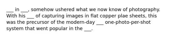 ___ in ___, somehow ushered what we now know of photography. With his ___ of capturing images in flat copper plae sheets, this was the precursor of the modern-day ___ one-photo-per-shot system that went popular in the ___.