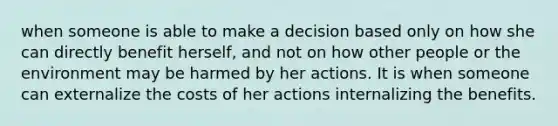 when someone is able to make a decision based only on how she can directly benefit herself, and not on how other people or the environment may be harmed by her actions. It is when someone can externalize the costs of her actions internalizing the benefits.