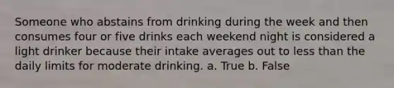 Someone who abstains from drinking during the week and then consumes four or five drinks each weekend night is considered a light drinker because their intake averages out to <a href='https://www.questionai.com/knowledge/k7BtlYpAMX-less-than' class='anchor-knowledge'>less than</a> the daily limits for moderate drinking. a. True b. False