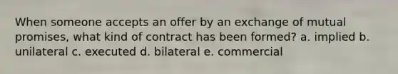 When someone accepts an offer by an exchange of mutual promises, what kind of contract has been formed? a. implied b. unilateral c. executed d. bilateral e. commercial