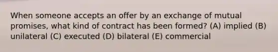 When someone accepts an offer by an exchange of mutual promises, what kind of contract has been formed? (A) implied (B) unilateral (C) executed (D) bilateral (E) commercial