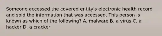 Someone accessed the covered entity's electronic health record and sold the information that was accessed. This person is known as which of the following? A. malware B. a virus C. a hacker D. a cracker