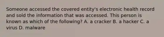 Someone accessed the covered entity's electronic health record and sold the information that was accessed. This person is known as which of the following? A. a cracker B. a hacker C. a virus D. malware