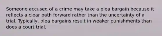 Someone accused of a crime may take a plea bargain because it reflects a clear path forward rather than the uncertainty of a trial. Typically, plea bargains result in weaker punishments than does a court trial.