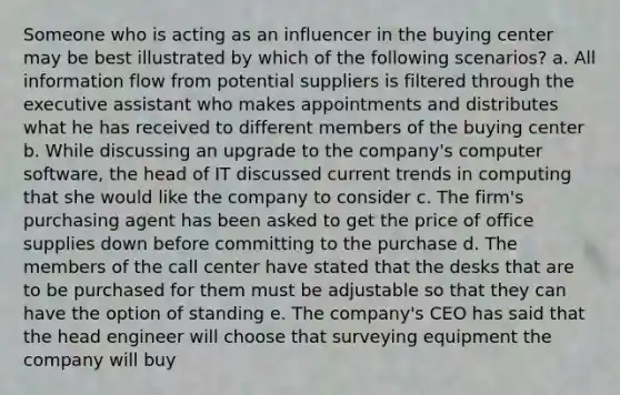 Someone who is acting as an influencer in the buying center may be best illustrated by which of the following scenarios? a. All information flow from potential suppliers is filtered through the executive assistant who makes appointments and distributes what he has received to different members of the buying center b. While discussing an upgrade to the company's computer software, the head of IT discussed current trends in computing that she would like the company to consider c. The firm's purchasing agent has been asked to get the price of office supplies down before committing to the purchase d. The members of the call center have stated that the desks that are to be purchased for them must be adjustable so that they can have the option of standing e. The company's CEO has said that the head engineer will choose that surveying equipment the company will buy