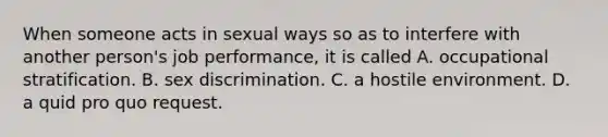 When someone acts in sexual ways so as to interfere with another person's job performance, it is called A. occupational stratification. B. sex discrimination. C. a hostile environment. D. a quid pro quo request.