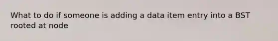 What to do if someone is adding a data item entry into a BST rooted at node