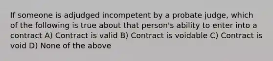 If someone is adjudged incompetent by a probate judge, which of the following is true about that person's ability to enter into a contract A) Contract is valid B) Contract is voidable C) Contract is void D) None of the above