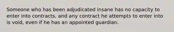 Someone who has been adjudicated insane has no capacity to enter into contracts, and any contract he attempts to enter into is void, even if he has an appointed guardian.