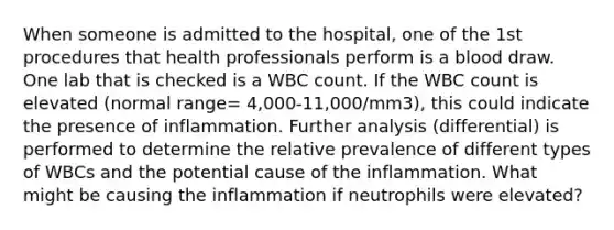 When someone is admitted to the hospital, one of the 1st procedures that health professionals perform is a blood draw. One lab that is checked is a WBC count. If the WBC count is elevated (normal range= 4,000-11,000/mm3), this could indicate the presence of inflammation. Further analysis (differential) is performed to determine the relative prevalence of different types of WBCs and the potential cause of the inflammation. What might be causing the inflammation if neutrophils were elevated?