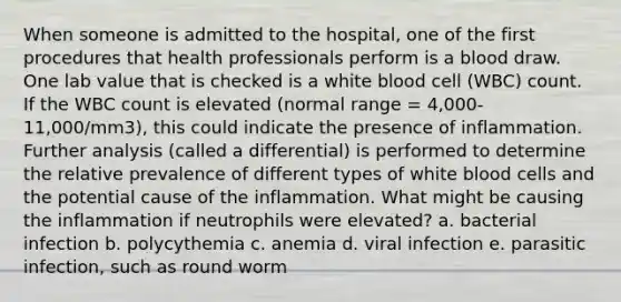 When someone is admitted to the hospital, one of the first procedures that health professionals perform is a blood draw. One lab value that is checked is a white blood cell (WBC) count. If the WBC count is elevated (normal range = 4,000-11,000/mm3), this could indicate the presence of inflammation. Further analysis (called a differential) is performed to determine the relative prevalence of different types of white blood cells and the potential cause of the inflammation. What might be causing the inflammation if neutrophils were elevated? a. bacterial infection b. polycythemia c. anemia d. viral infection e. parasitic infection, such as round worm