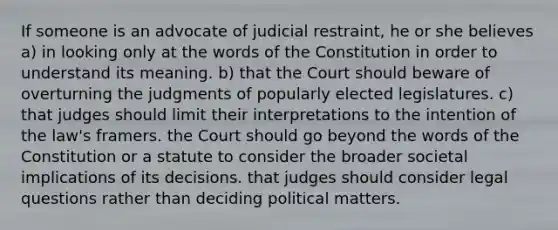 If someone is an advocate of judicial restraint, he or she believes a) in looking only at the words of the Constitution in order to understand its meaning. b) that the Court should beware of overturning the judgments of popularly elected legislatures. c) that judges should limit their interpretations to the intention of the law's framers. the Court should go beyond the words of the Constitution or a statute to consider the broader societal implications of its decisions. that judges should consider legal questions rather than deciding political matters.