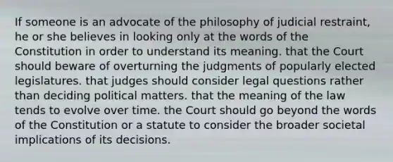 If someone is an advocate of the philosophy of judicial restraint, he or she believes in looking only at the words of the Constitution in order to understand its meaning. that the Court should beware of overturning the judgments of popularly elected legislatures. that judges should consider legal questions rather than deciding political matters. that the meaning of the law tends to evolve over time. the Court should go beyond the words of the Constitution or a statute to consider the broader societal implications of its decisions.