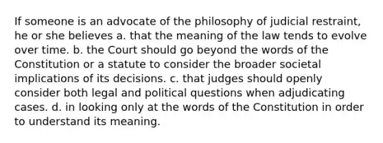 If someone is an advocate of the philosophy of judicial restraint, he or she believes a. that the meaning of the law tends to evolve over time. b. the Court should go beyond the words of the Constitution or a statute to consider the broader societal implications of its decisions. c. that judges should openly consider both legal and political questions when adjudicating cases. d. in looking only at the words of the Constitution in order to understand its meaning.