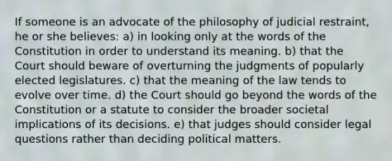 If someone is an advocate of the philosophy of judicial restraint, he or she believes: a) in looking only at the words of the Constitution in order to understand its meaning. b) that the Court should beware of overturning the judgments of popularly elected legislatures. c) that the meaning of the law tends to evolve over time. d) the Court should go beyond the words of the Constitution or a statute to consider the broader societal implications of its decisions. e) that judges should consider legal questions rather than deciding political matters.