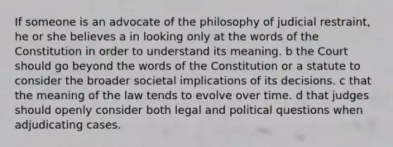 If someone is an advocate of the philosophy of judicial restraint, he or she believes a in looking only at the words of the Constitution in order to understand its meaning. b the Court should go beyond the words of the Constitution or a statute to consider the broader societal implications of its decisions. c that the meaning of the law tends to evolve over time. d that judges should openly consider both legal and political questions when adjudicating cases.