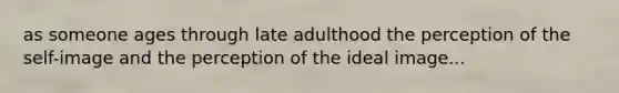 as someone ages through late adulthood the perception of the self-image and the perception of the ideal image...