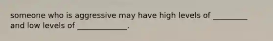 someone who is aggressive may have high levels of _________ and low levels of _____________.