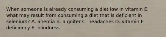 When someone is already consuming a diet low in vitamin E, what may result from consuming a diet that is deficient in selenium? A. anemia B. a goiter C. headaches D. vitamin E deficiency E. blindness