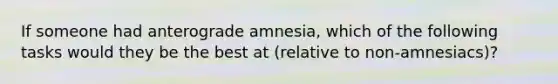 If someone had anterograde amnesia, which of the following tasks would they be the best at (relative to non-amnesiacs)?