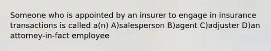 Someone who is appointed by an insurer to engage in insurance transactions is called a(n) A)salesperson B)agent C)adjuster D)an attorney-in-fact employee