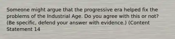 Someone might argue that the progressive era helped fix the problems of the Industrial Age. Do you agree with this or not? (Be specific, defend your answer with evidence.) (Content Statement 14