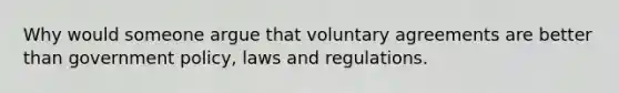 Why would someone argue that voluntary agreements are better than government policy, laws and regulations.