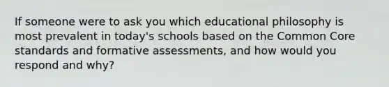 If someone were to ask you which educational philosophy is most prevalent in today's schools based on the Common Core standards and formative assessments, and how would you respond and why?