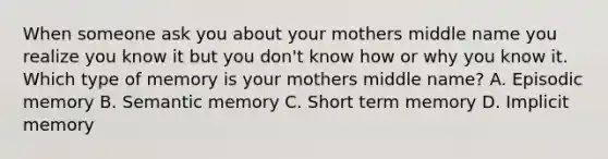 When someone ask you about your mothers middle name you realize you know it but you don't know how or why you know it. Which type of memory is your mothers middle name? A. Episodic memory B. Semantic memory C. Short term memory D. Implicit memory