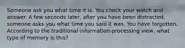 Someone ask you what time it is. You check your watch and answer. A few seconds later, after you have been distracted, someone asks you what time you said it was. You have forgotten. According to the traditional information-processing view, what type of memory is this?