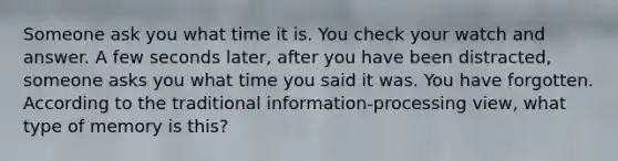 Someone ask you what time it is. You check your watch and answer. A few seconds later, after you have been distracted, someone asks you what time you said it was. You have forgotten. According to the traditional information-processing view, what type of memory is this?