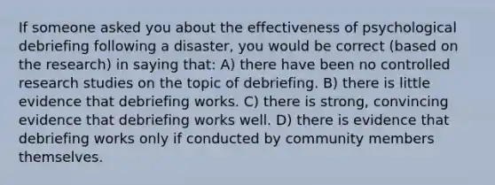 If someone asked you about the effectiveness of psychological debriefing following a disaster, you would be correct (based on the research) in saying that: A) there have been no controlled research studies on the topic of debriefing. B) there is little evidence that debriefing works. C) there is strong, convincing evidence that debriefing works well. D) there is evidence that debriefing works only if conducted by community members themselves.