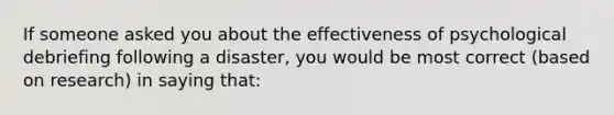 If someone asked you about the effectiveness of psychological debriefing following a disaster, you would be most correct (based on research) in saying that: