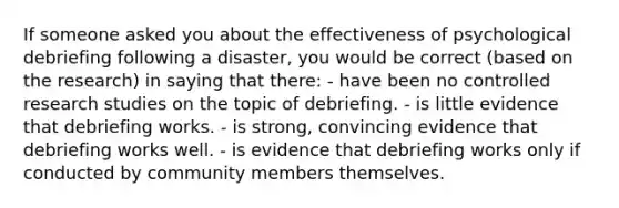 If someone asked you about the effectiveness of psychological debriefing following a disaster, you would be correct (based on the research) in saying that there: - have been no controlled research studies on the topic of debriefing. - is little evidence that debriefing works. - is strong, convincing evidence that debriefing works well. - is evidence that debriefing works only if conducted by community members themselves.