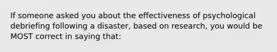 If someone asked you about the effectiveness of psychological debriefing following a disaster, based on research, you would be MOST correct in saying that: