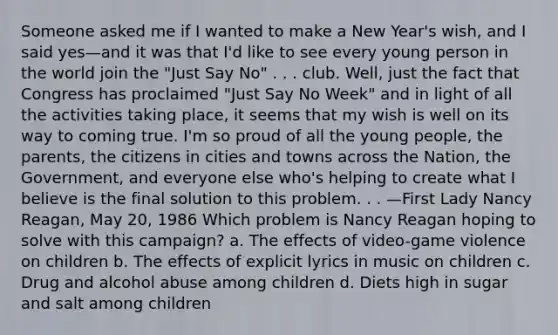 Someone asked me if I wanted to make a New Year's wish, and I said yes—and it was that I'd like to see every young person in the world join the "Just Say No" . . . club. Well, just the fact that Congress has proclaimed "Just Say No Week" and in light of all the activities taking place, it seems that my wish is well on its way to coming true. I'm so proud of all the young people, the parents, the citizens in cities and towns across the Nation, the Government, and everyone else who's helping to create what I believe is the final solution to this problem. . . —First Lady Nancy Reagan, May 20, 1986 Which problem is Nancy Reagan hoping to solve with this campaign? a. The effects of video-game violence on children b. The effects of explicit lyrics in music on children c. Drug and alcohol abuse among children d. Diets high in sugar and salt among children