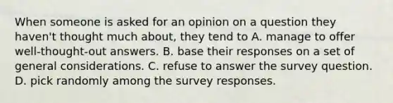 When someone is asked for an opinion on a question they haven't thought much about, they tend to A. manage to offer well-thought-out answers. B. base their responses on a set of general considerations. C. refuse to answer the survey question. D. pick randomly among the survey responses.