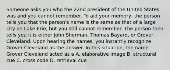 Someone asks you who the 22nd president of the United States was and you cannot remember. To aid your memory, the person tells you that the person's name is the same as that of a large city on Lake Erie, but you still cannot remember. The person then tells you it is either John Sherman, Thomas Bayard, or Grover Cleveland. Upon hearing the names, you instantly recognize Grover Cleveland as the answer. In this situation, the name Grover Cleveland acted as a A. elaborative image B. structural cue C. cross code D. retrieval cue