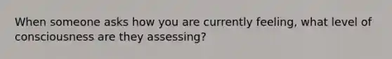 When someone asks how you are currently feeling, what level of consciousness are they assessing?