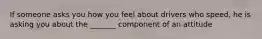 If someone asks you how you feel about drivers who speed, he is asking you about the _______ component of an attitude
