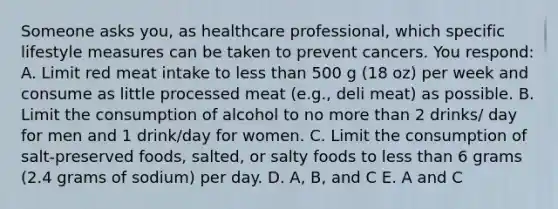 Someone asks you, as healthcare professional, which specific lifestyle measures can be taken to prevent cancers. You respond: A. Limit red meat intake to less than 500 g (18 oz) per week and consume as little processed meat (e.g., deli meat) as possible. B. Limit the consumption of alcohol to no more than 2 drinks/ day for men and 1 drink/day for women. C. Limit the consumption of salt-preserved foods, salted, or salty foods to less than 6 grams (2.4 grams of sodium) per day. D. A, B, and C E. A and C