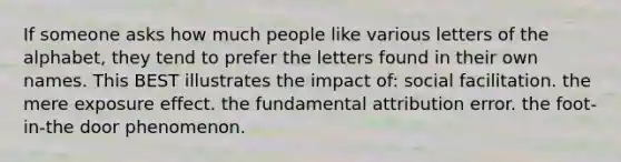 If someone asks how much people like various letters of the alphabet, they tend to prefer the letters found in their own names. This BEST illustrates the impact of: social facilitation. the mere exposure effect. the fundamental attribution error. the foot-in-the door phenomenon.