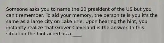 Someone asks you to name the 22 president of the US but you can't remember. To aid your memory, the person tells you it's the same as a large city on Lake Erie. Upon hearing the hint, you instantly realize that Grover Cleveland is the answer. In this situation the hint acted as a ____