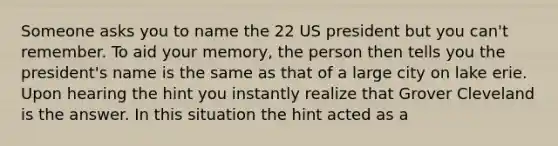 Someone asks you to name the 22 US president but you can't remember. To aid your memory, the person then tells you the president's name is the same as that of a large city on lake erie. Upon hearing the hint you instantly realize that Grover Cleveland is the answer. In this situation the hint acted as a