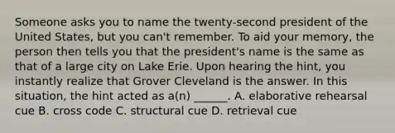 Someone asks you to name the twenty-second president of the United States, but you can't remember. To aid your memory, the person then tells you that the president's name is the same as that of a large city on Lake Erie. Upon hearing the hint, you instantly realize that Grover Cleveland is the answer. In this situation, the hint acted as a(n) ______. A. elaborative rehearsal cue B. cross code C. structural cue D. retrieval cue