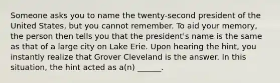 Someone asks you to name the twenty-second president of the United States, but you cannot remember. To aid your memory, the person then tells you that the president's name is the same as that of a large city on Lake Erie. Upon hearing the hint, you instantly realize that Grover Cleveland is the answer. In this situation, the hint acted as a(n) ______.